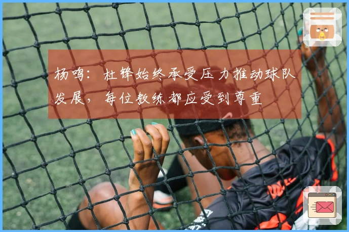 杨鸣：杜锋始终承受压力推动球队发展，每位教练都应受到尊重