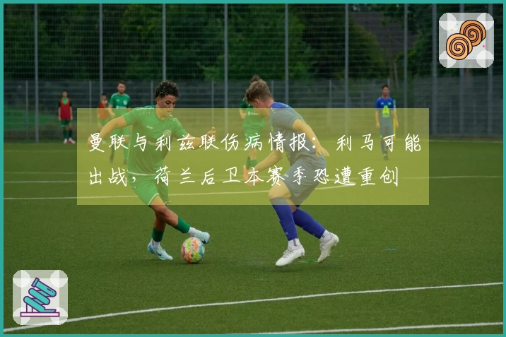 曼联与利兹联伤病情报：利马可能出战，荷兰后卫本赛季恐遭重创