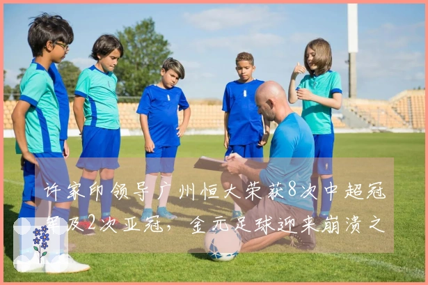 许家印领导广州恒大荣获8次中超冠军及2次亚冠，金元足球迎来崩溃之局