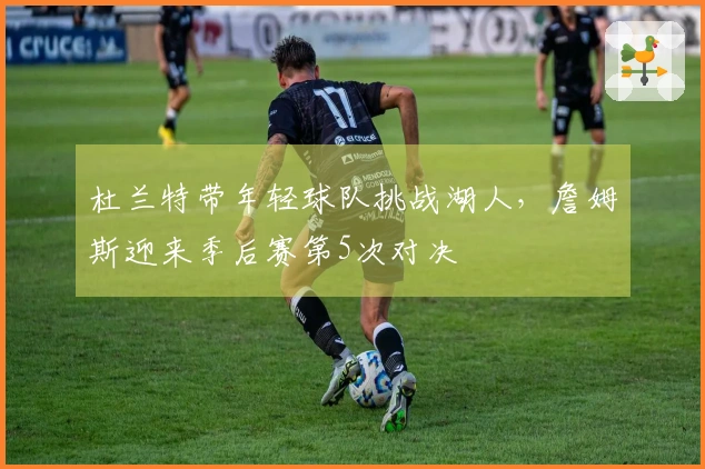 杜兰特带年轻球队挑战湖人，詹姆斯迎来季后赛第5次对决