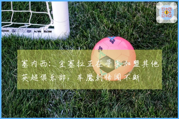 塞内西：金塞拉正在寻求加盟其他英超俱乐部，车魔刺传闻不断