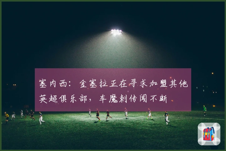 塞内西：金塞拉正在寻求加盟其他英超俱乐部，车魔刺传闻不断