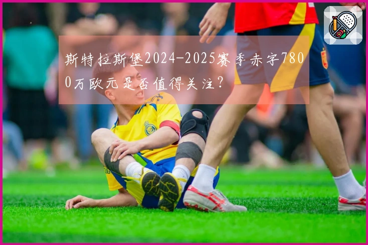 斯特拉斯堡2024-2025赛季赤字7800万欧元是否值得关注？