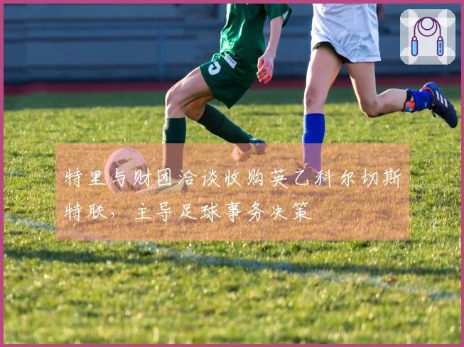 特里与财团洽谈收购英乙科尔切斯特联，主导足球事务决策